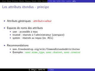 Cont Base Fichiers Outils Réseau Shells Utils Services FS Ressources Modules Réseau
FS bib LVM FS+ ext2+ ACL
Les attributs étendus - principe
I Attributs génériques : attribut=valeur
I Espaces de noms des attributs
I user : accessible à tous
I trusted : réservés à l'administrateur (userspace)
I system : réservés au noyau (ex. ACL)
I Recommandations
I www.freedesktop.org/wiki/CommonExtendedAttributes
I Exemples : user.mime_type, user.charset, user.creator
G. Allègre - INPG FC Linux
 