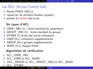Cont Base Fichiers Outils Réseau Shells Utils Services FS Ressources Modules Réseau
FS bib LVM FS+ ext2+ ACL
Les ACL (Access Control List)
I Norme POSIX 1003.1e
I repose sur les attributs étendus (system)
I permet d'interdire des accès
Six types d'ACL
I USER_OBJ (1) : droits standard du propriétaire
I GROUP_OBJ (1) : droits standard du groupe
I OTHER (1) droits des autres utilisateurs
I USER (0+) utilisateurs supplémentaires
I GROUP (0+) groupes supplémentaires
I MASK (0,1) masque chier
Algorithme de vérication
1. ACL_USER_OBJ
2. ACL_USER et ACL_MASK
3. (ACL_GROUP ou ACL_GROUP_OBJ) et ACL_MASK
4. ACL_OTHER
G. Allègre - INPG FC Linux
 