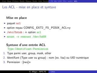 Cont Base Fichiers Outils Réseau Shells Utils Services FS Ressources Modules Réseau
FS bib LVM FS+ ext2+ ACL
Les ACL - mise en place et syntaxe
Mise en place
I paquet acl
I option noyau CONFIG_EXT2_FS_POSIX_ACL=y
I /etc/fstab : + option acl
I mount -o remount /dev/hdXN
Syntaxe d'une entrée ACL
Type:Identifiant:Permission
1. Type parmi user, group, mask, other
2. Identiant (Type user ou group) : nom (ex. lisa) ou UID numérique
3. Permission : [rwx]+
G. Allègre - INPG FC Linux
 