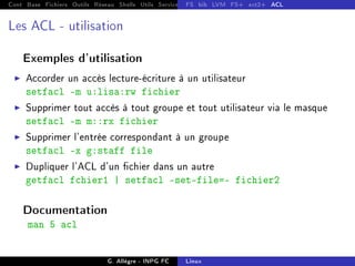 Cont Base Fichiers Outils Réseau Shells Utils Services FS Ressources Modules Réseau
FS bib LVM FS+ ext2+ ACL
Les ACL - utilisation
Exemples d'utilisation
I Accorder un accès lecture-écriture à un utilisateur
setfacl -m u:lisa:rw fichier
I Supprimer tout accès à tout groupe et tout utilisateur via le masque
setfacl -m m::rx fichier
I Supprimer l'entrée correspondant à un groupe
setfacl -x g:staff file
I Dupliquer l'ACL d'un chier dans un autre
getfacl fchier1 | setfacl set-file=- fichier2
Documentation
man 5 acl
G. Allègre - INPG FC Linux
 