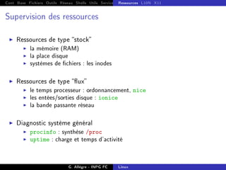 Cont Base Fichiers Outils Réseau Shells Utils Services FS Ressources Modules Réseau
Ressources L10N X11
Supervision des ressources
I Ressources de type stock
I la mémoire (RAM)
I la place disque
I systèmes de chiers : les inodes
I Ressources de type ux
I le temps processeur : ordonnancement, nice
I les entées/sorties disque : ionice
I la bande passante réseau
I Diagnostic système général
I procinfo : synthèse /proc
I uptime : charge et temps d'activité
G. Allègre - INPG FC Linux
 