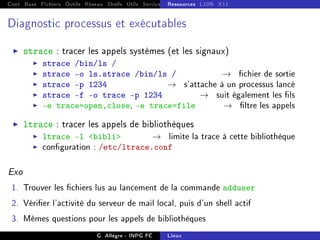 Cont Base Fichiers Outils Réseau Shells Utils Services FS Ressources Modules Réseau
Ressources L10N X11
Diagnostic processus et exécutables
I strace : tracer les appels systèmes (et les signaux)
I strace /bin/ls /
I strace -o ls.strace /bin/ls / → chier de sortie
I strace -p 1234 → s'attache à un processus lancé
I strace -f -o trace -p 1234 → suit également les ls
I -e trace=open,close, -e trace=file → ltre les appels
I ltrace : tracer les appels de bibliothèques
I ltrace -l bibli → limite la trace à cette bibliothèque
I conguration : /etc/ltrace.conf
Exo
1. Trouver les chiers lus au lancement de la commande adduser
2. Vérier l'activité du serveur de mail local, puis d'un shell actif
3. Mêmes questions pour les appels de bibliothèques
G. Allègre - INPG FC Linux
 
