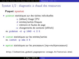 Cont Base Fichiers Outils Réseau Shells Utils Services FS Ressources Modules Réseau
Ressources L10N X11
Sysstat 1/2 : diagnostic à chaud des ressources
Paquet sysstat
I pidstat statistiques sur des tâches individuelles
-u (défaut) Usage CPU
-d entrées/sorties Disques
-r mémoire et fautes de page
-w changements de contexte (sWitch)
ex. pidstat -d -p 1643 -t 2 5
I iostat statistiques sur les entrées/sorties
ex. iostat -p sda 2 6
I mpstat statistiques sur les processeurs (mp=multiprocesseurs)
http://sebastien.godard.pagesperso-orange.fr/tutorial.html
G. Allègre - INPG FC Linux
 