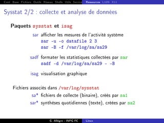Cont Base Fichiers Outils Réseau Shells Utils Services FS Ressources Modules Réseau
Ressources L10N X11
Sysstat 2/2 : collecte et analyse de données
Paquets sysstat et isag
sar acher les mesures de l'activité système
sar -u -o datafile 2 3
sar -B -f /var/log/sa/sa29
sadf formater les statistiques collectées par sar
sadf -d /var/log/sa/sa29  -B
isag visualisation graphique
Fichiers associés dans /var/log/sysstat
sa* chiers de collecte (binaire), créés par sa1
sar* synthèses quotidiennes (texte), créées par sa2
G. Allègre - INPG FC Linux
 