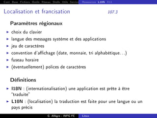 Cont Base Fichiers Outils Réseau Shells Utils Services FS Ressources Modules Réseau
Ressources L10N X11
Localisation et francisation 107.3
Paramètres régionaux
I choix du clavier
I langue des messages système et des applications
I jeu de caractères
I convention d'achage (date, monnaie, tri alphabétique. . .)
I fuseau horaire
I (éventuellement) polices de caractères
Dénitions
I I18N : (internationalisation) une application est prête à être
traduite
I L10N : (localisation) la traduction est faite pour une langue ou un
pays précis
G. Allègre - INPG FC Linux
 