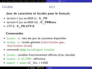 Cont Base Fichiers Outils Réseau Shells Utils Services FS Ressources Modules Réseau
Ressources L10N X11
Locales 107.3
Jeux de caractères et locales pour le français
I iso-latin-1 (ou iso-8859-1) : fr_FR
I iso-latin-9 (ou iso-8859-15) : fr_FR@euro
I UTF-8 : fr_FR.UTF-8
Commandes
I locale -m : liste des jeux de caractères disponibles
I locale -a : locales générées (/etc/locale.gen,
/etc/locale.alias)
I commande dpkg-reconfigure locales
I locale : variables d'environnement dénies et/ou calculées
I locale -k LC_TIME : dénitions
I export / unset LC_ALL / LANG
G. Allègre - INPG FC Linux
 