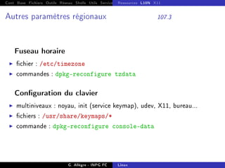 Cont Base Fichiers Outils Réseau Shells Utils Services FS Ressources Modules Réseau
Ressources L10N X11
Autres paramètres régionaux 107.3
Fuseau horaire
I chier : /etc/timezone
I commandes : dpkg-reconfigure tzdata
Conguration du clavier
I multiniveaux : noyau, init (service keymap), udev, X11, bureau...
I chiers : /usr/share/keymaps/*
I commande : dpkg-reconfigure console-data
G. Allègre - INPG FC Linux
 