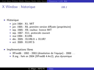 Cont Base Fichiers Outils Réseau Shells Utils Services FS Ressources Modules Réseau
Ressources L10N X11
X Window : historique 106.1
I Historique
I juin 1984 : X1, MIT
I jan. 1985 : X6, première version diusée (propriétaire)
I sep. 1985 : X9, couleur, licence MIT
I sep. 1987 : X11, protocole courant
I mai 1994 : X11R6
I déc. 2005 : X11R6.9 + X11R7
I oct. 2009 : X11R7.5
I Implémentations libres
I XFree86 : 1992 - 2003 (dissolution de l'équipe) - 2008 ...
I X.org : fork en 2004 (XFree86 4.4rc2), plus dynamique
G. Allègre - INPG FC Linux
 