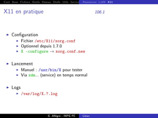 Cont Base Fichiers Outils Réseau Shells Utils Services FS Ressources Modules Réseau
Ressources L10N X11
X11 en pratique 106.1
I Conguration
I Fichier /etc/X11/xorg.conf
I Optionnel depuis 1.7.0
I X -configure → xorg.conf.new
I Lancement
I Manuel : /usr/bin/X pour tester
I Via xdm... (service) en temps normal
I Logs
I /var/log/X.?.log
G. Allègre - INPG FC Linux
 