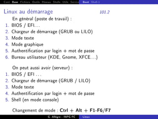 Cont Base Fichiers Outils Réseau Shells Utils Services FS Ressources Modules Réseau
Boot Shell-1
Linux au démarrage 101.2
En général (poste de travail) :
1. BIOS / EFI. . .
2. Chargeur de démarrage (GRUB ou LILO)
3. Mode texte
4. Mode graphique
5. Authentication par login + mot de passe
6. Bureau utilisateur (KDE, Gnome, XFCE. . .)
On peut aussi avoir (serveur) :
1. BIOS / EFI . . .
2. Chargeur de démarrage (GRUB / LILO)
3. Mode texte
4. Authentication par login + mot de passe
5. Shell (en mode console)
Changement de mode : Ctrl + Alt + F1-F6/F7
G. Allègre - INPG FC Linux
 