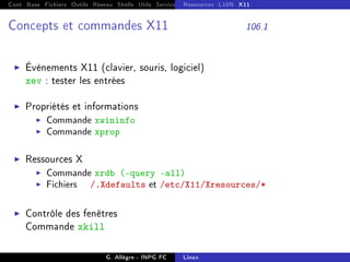 Cont Base Fichiers Outils Réseau Shells Utils Services FS Ressources Modules Réseau
Ressources L10N X11
Concepts et commandes X11 106.1
I Évènements X11 (clavier, souris, logiciel)
xev : tester les entrées
I Propriétés et informations
I Commande xwininfo
I Commande xprop
I Ressources X
I Commande xrdb (-query -all)
I Fichiers /.Xdefaults et /etc/X11/Xresources/*
I Contrôle des fenêtres
Commande xkill
G. Allègre - INPG FC Linux
 