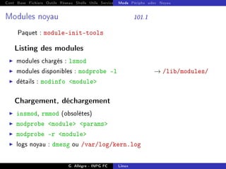 Cont Base Fichiers Outils Réseau Shells Utils Services FS Ressources Modules Réseau
Mods Périphs udev Noyau
Modules noyau 101.1
Paquet : module-init-tools
Listing des modules
I modules chargés : lsmod
I modules disponibles : modprobe -l → /lib/modules/
I détails : modinfo module
Chargement, déchargement
I insmod, rmmod (obsolètes)
I modprobe module params
I modprobe -r module
I logs noyau : dmesg ou /var/log/kern.log
G. Allègre - INPG FC Linux
 