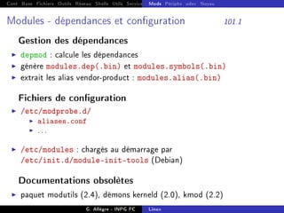 Cont Base Fichiers Outils Réseau Shells Utils Services FS Ressources Modules Réseau
Mods Périphs udev Noyau
Modules - dépendances et conguration 101.1
Gestion des dépendances
I depmod : calcule les dépendances
I génère modules.dep(.bin) et modules.symbols(.bin)
I extrait les alias vendor-product : modules.alias(.bin)
Fichiers de conguration
I /etc/modprobe.d/
I aliases.conf
I ...
I /etc/modules : chargés au démarrage par
/etc/init.d/module-init-tools (Debian)
Documentations obsolètes
I paquet modutils (2.4), démons kerneld (2.0), kmod (2.2)
G. Allègre - INPG FC Linux
 