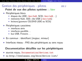 Cont Base Fichiers Outils Réseau Shells Utils Services FS Ressources Modules Réseau
Mods Périphs udev Noyau
Gestion des périphériques - pilotes 101.1
Point de vue des pilotes système : /dev
I Périphériques blocs
I disques dur (IDE /dev/hdX, SCSI /dev/sdX...)
I mémoires ash, SSD, clés USB (/dev/sdX)
I lecteurs/graveurs CD/DVD (IDE ou SCSI)
I Périphériques caractères
I interfaces série
I interfaces parallèle...
I bus USB, Firewire...
I En commun : identiant (majeur, mineur)
I Interfaces réseau : PAS des périphériques au sens noyau
Documentation détaillée sur les périphériques
I sources noyau, Documentation/devices.txt
I ou http://wwwlanana.org/docs/device-list/
G. Allègre - INPG FC Linux
 