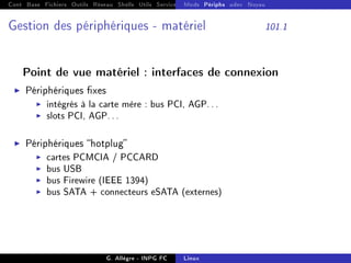 Cont Base Fichiers Outils Réseau Shells Utils Services FS Ressources Modules Réseau
Mods Périphs udev Noyau
Gestion des périphériques - matériel 101.1
Point de vue matériel : interfaces de connexion
I Périphériques xes
I intégrés à la carte mère : bus PCI, AGP...
I slots PCI, AGP...
I Périphériques hotplug
I cartes PCMCIA / PCCARD
I bus USB
I bus Firewire (IEEE 1394)
I bus SATA + connecteurs eSATA (externes)
G. Allègre - INPG FC Linux
 