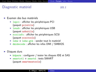 Cont Base Fichiers Outils Réseau Shells Utils Services FS Ressources Modules Réseau
Mods Périphs udev Noyau
Diagnostic matériel 101.1
I Examen des bus matériels
I lspci : acher les périphériques PCI
(paquet pciutils)
I lsusb : acher les périphériques USB
(paquet usbutils)
I scsiinfo : acher les périphériques SCSI
(paquet scsitools)
I lshw + lshw-gtk : sonder tout le matériel
I dmidecode : acher les infos DMI / SMBIOS
I Disques durs
I hdparm : congurer / tester les disques IDE et SAS
I smartctl + smartd : tests SMART
(paquet smartmontools)
G. Allègre - INPG FC Linux
 