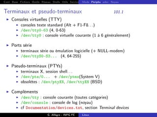 Cont Base Fichiers Outils Réseau Shells Utils Services FS Ressources Modules Réseau
Mods Périphs udev Noyau
Terminaux et pseudo-terminaux 101.1
I Consoles virtuelles (TTY)
I consoles texte standard (Alt + F1-F8...)
I /dev/tty0-63 (4, 0-63)
I /dev/tty0 : console virtuelle courante (1 à 6 généralement)
I Ports série
I terminaux série ou émulation logicielle (+ NULL-modem)
I /dev/ttyS0-S3... (4, 64-255)
I Pseudo-terminaux (PTYs)
I terminaux X, session shell...
I /dev/pts/0... + /dev/ptmx(System V)
I obsolètes : /dev/ptyXN, /dev/ttyXN (BSD)
I Compléments
I /dev/tty : console courante (toutes catégories)
I /dev/console : console de log (noyau)
I cf Documentation/devices.txt, section Terminal devices
G. Allègre - INPG FC Linux
 