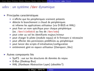 Cont Base Fichiers Outils Réseau Shells Utils Services FS Ressources Modules Réseau
Mods Périphs udev Noyau
udev : un système /dev dynamique
I Principales caractéristiques
I n'ache que les périphériques vraiment présents
I détecte le branchement à chaud de périphériques
et informe les applications utilisateur (via D-BUS et HAL)
I peut xer un nom spécique pour chaque périphérique
(ex. /dev/cleUsb1G au lieu de /dev/sde)
I peut créer au vol les identiants majeur/mineur
I peut charger le pilote (module noyau) et le rmware si nécessaire
I peut aecter des permissions prédénies au périphérique
I peut lancer des scripts d'initialisation/conguration
I entièrement géré en espace utilisateur (Userspace /dev)
I Autres composants liés
I SysFS : vue sur les structures de données du noyau
I D-Bus (Desktop Bus)
I HAL (Hardware Abstraction Layer) (obsolète?)
G. Allègre - INPG FC Linux
 