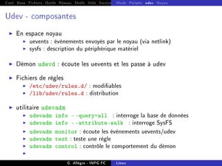 Cont Base Fichiers Outils Réseau Shells Utils Services FS Ressources Modules Réseau
Mods Périphs udev Noyau
Udev - composantes
I En espace noyau
I uevents : événements envoyés par le noyau (via netlink)
I sysfs : description du périphérique matériel
I Démon udevd : écoute les uevents et les passe à udev
I Fichiers de règles
I /etc/udev/rules.d/ : modiables
I /lib/udev/rules.d : distribution
I utilitaire udevadm
I udevadm info - -query=all : interroge la base de données
I udevadm info - -attribute-walk : interroge SysFS
I udevadm monitor : écoute les événements uevents/udev
I udevadm test : teste une règle
I udevadm control : contrôle le comportement du démon
I
G. Allègre - INPG FC Linux
 