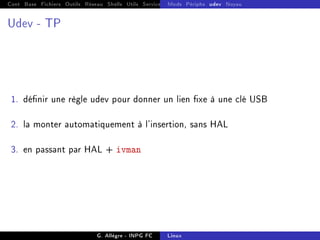 Cont Base Fichiers Outils Réseau Shells Utils Services FS Ressources Modules Réseau
Mods Périphs udev Noyau
Udev - TP
1. dénir une règle udev pour donner un lien xe à une clé USB
2. la monter automatiquement à l'insertion, sans HAL
3. en passant par HAL + ivman
G. Allègre - INPG FC Linux
 