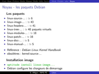 Cont Base Fichiers Outils Réseau Shells Utils Services FS Ressources Modules Réseau
Mods Périphs udev Noyau
Noyau - les paquets Debian
Les paquets
I linux-source-... : ' 6
I linux-image-... : ' 43
I linux-headers-... : ' 41
I linux-tree-... : ' 40 paquets virtuels
I linux-modules-... : ' 18
I linux-patch-... : ' 16
I linux-doc-... : ' 5
I linux-manual-... : ' 5
I Référence : Debian Linux Kernel Handbook
I obsolètres : kernel-source-...
Installation image
I aptitude install linux-image...
I Debian congure les chargeurs de démarrage
G. Allègre - INPG FC Linux
 