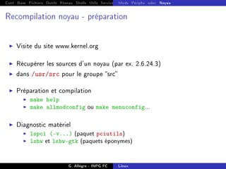 Cont Base Fichiers Outils Réseau Shells Utils Services FS Ressources Modules Réseau
Mods Périphs udev Noyau
Recompilation noyau - préparation
I Visite du site www.kernel.org
I Récupérer les sources d'un noyau (par ex. 2.6.24.3)
I dans /usr/src pour le groupe src
I Préparation et compilation
I make help
I make allmodconfig ou make menuconfig...
I Diagnostic matériel
I lspci (-v...) (paquet pciutils)
I lshw et lshw-gtk (paquets éponymes)
G. Allègre - INPG FC Linux
 
