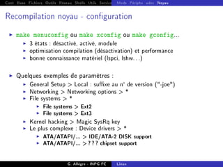Cont Base Fichiers Outils Réseau Shells Utils Services FS Ressources Modules Réseau
Mods Périphs udev Noyau
Recompilation noyau - conguration
I make menuconfig ou make xconfig ou make gconfig...
I 3 états : désactivé, activé, module
I optimisation compilation (désactivation) et performance
I bonne connaissance matériel (lspci, lshw...)
I Quelques exemples de paramètres :
I General Setup  Local : suxe au nde version (-joe)
I Networking  Networking options  *
I File systems  *
I File systems  Ext2
I File systems  Ext3
I Kernel hacking  Magic SysRq key
I Le plus complexe : Device drivers  *
I ATA/ATAPI/...  IDE/ATA-2 DISK support
I ATA/ATAPI/...  ? ? ? chipset support
G. Allègre - INPG FC Linux
 