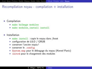 Cont Base Fichiers Outils Réseau Shells Utils Services FS Ressources Modules Réseau
Mods Périphs udev Noyau
Recompilation noyau - compilation + installation
I Compilation
I make bzImage modules
I make modules_install install
I Installation
I make install : copie le noyau dans /boot
I conguration de LILO / GRUB
I conserver l'ancien noyau!
I conserver le .config
I System.map pour le débogage du noyau (Kernel Panic)
I initrd pour le chargement des modules
G. Allègre - INPG FC Linux
 