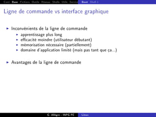 Cont Base Fichiers Outils Réseau Shells Utils Services FS Ressources Modules Réseau
Boot Shell-1
Ligne de commande vs interface graphique
I Inconvénients de la ligne de commande
I apprentissage plus long
I ecacité moindre (utilisateur débutant)
I mémorisation nécessaire (partiellement)
I domaine d'application limité (mais pas tant que ça...)
I Avantages de la ligne de commande
G. Allègre - INPG FC Linux
 