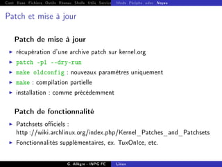 Cont Base Fichiers Outils Réseau Shells Utils Services FS Ressources Modules Réseau
Mods Périphs udev Noyau
Patch et mise à jour
Patch de mise à jour
I récupération d'une archive patch sur kernel.org
I patch -p1 --dry-run
I make oldconfig : nouveaux paramètres uniquement
I make : compilation partielle
I installation : comme précédemment
Patch de fonctionnalité
I Patchsets ociels :
http ://wiki.archlinux.org/index.php/Kernel_Patches_and_Patchsets
I Fonctionnalités supplémentaires, ex. TuxOnIce, etc.
G. Allègre - INPG FC Linux
 