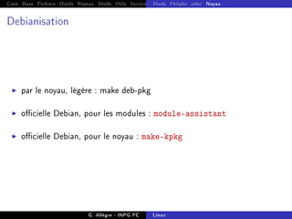Cont Base Fichiers Outils Réseau Shells Utils Services FS Ressources Modules Réseau
Mods Périphs udev Noyau
Debianisation
I par le noyau, légère : make deb-pkg
I ocielle Debian, pour les modules : module-assistant
I ocielle Debian, pour le noyau : make-kpkg
G. Allègre - INPG FC Linux
 