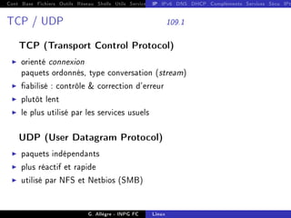 Cont Base Fichiers Outils Réseau Shells Utils Services FS Ressources Modules Réseau
IP IPv6 DNS DHCP Compléments Services Sécu IPt
TCP / UDP 109.1
TCP (Transport Control Protocol)
I orienté connexion
paquets ordonnés, type conversation (stream)
I abilisé : contrôle  correction d'erreur
I plutôt lent
I le plus utilisé par les services usuels
UDP (User Datagram Protocol)
I paquets indépendants
I plus réactif et rapide
I utilisé par NFS et Netbios (SMB)
G. Allègre - INPG FC Linux
 