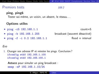 Cont Base Fichiers Outils Réseau Shells Utils Services FS Ressources Modules Réseau
IP IPv6 DNS DHCP Compléments Services Sécu IPt
Premiers tests 109.2
ping, ping6
Tester soi-même, un voisin, un absent, le réseau. . .
Options utiles
I ping -c5 192.168.1.1 count=5
I ping -b 192.168.1.255 broadcast (souvent désactivé)
I ping -f -i 0.2 192.168.1.1 ood + interval
Exo
1. Changer son adresse IP et retester les pings. Conclusion?
ifconfig eth0 192.168.1.100
ifconfig eth0 192.168.100.1
Astuce pour simuler un ping broadcast :
nmap -sP 192.168.1.15/24
G. Allègre - INPG FC Linux
 