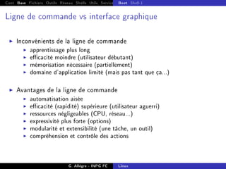 Cont Base Fichiers Outils Réseau Shells Utils Services FS Ressources Modules Réseau
Boot Shell-1
Ligne de commande vs interface graphique
I Inconvénients de la ligne de commande
I apprentissage plus long
I ecacité moindre (utilisateur débutant)
I mémorisation nécessaire (partiellement)
I domaine d'application limité (mais pas tant que ça...)
I Avantages de la ligne de commande
I automatisation aisée
I ecacité (rapidité) supérieure (utilisateur aguerri)
I ressources négligeables (CPU, réseau...)
I expressivité plus forte (options)
I modularité et extensibilité (une tâche, un outil)
I compréhension et contrôle des actions
G. Allègre - INPG FC Linux
 