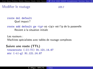 Cont Base Fichiers Outils Réseau Shells Utils Services FS Ressources Modules Réseau
IP IPv6 DNS DHCP Compléments Services Sécu IPt
Modier le routage 109.2
route del default
Quel impact ?
route add default gw ip où ip est l'ip de la passerelle
Revient à la situation initiale
Les routeurs :
Machines spécialisées avec tables de routage complexes
Suivre une route (TTL)
traceroute (-I|-T|) 91.121.14.67
mtr (-t|-g) 91.121.14.67
G. Allègre - INPG FC Linux
 