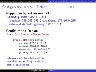 Cont Base Fichiers Outils Réseau Shells Utils Services FS Ressources Modules Réseau
IP IPv6 DNS DHCP Compléments Services Sécu IPt
Conguration réseau - Debian 109.2
Rappel conguration manuelle
ifconfig eth0 172.16.0.111
netmask 255.255.255.0 broadcast 172.16.0.255
route add default gateway 172.16.0.1
Conguration Debian
Dans /etc/network/interfaces :
iface eth0 inet static
address 192.168.0.11
netmask 255.255.255.0
broadcast 192.168.0.255
gateway 192.168.0.254
ifdown eth0  ifup eth0 ou
service networking restart
man 5 interfaces
G. Allègre - INPG FC Linux
 