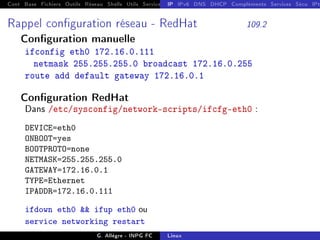 Cont Base Fichiers Outils Réseau Shells Utils Services FS Ressources Modules Réseau
IP IPv6 DNS DHCP Compléments Services Sécu IPt
Rappel conguration réseau - RedHat 109.2
Conguration manuelle
ifconfig eth0 172.16.0.111
netmask 255.255.255.0 broadcast 172.16.0.255
route add default gateway 172.16.0.1
Conguration RedHat
Dans /etc/sysconfig/network-scripts/ifcfg-eth0 :
DEVICE=eth0
ONBOOT=yes
BOOTPROTO=none
NETMASK=255.255.255.0
GATEWAY=172.16.0.1
TYPE=Ethernet
IPADDR=172.16.0.111
ifdown eth0  ifup eth0 ou
service networking restart
G. Allègre - INPG FC Linux
 