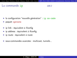 Cont Base Fichiers Outils Réseau Shells Utils Services FS Ressources Modules Réseau
IP IPv6 DNS DHCP Compléments Services Sécu IPt
La commande ip 109.2
I la conguration nouvelle génération : ip ss-cmde
I paquet iproute
I ip link : équivalent à ifcong
I ip address : équivalent à ifcong
I ip route : équivalent à route
I sous-commandes avancées : multicast, tunnels...
G. Allègre - INPG FC Linux
 