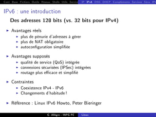 Cont Base Fichiers Outils Réseau Shells Utils Services FS Ressources Modules Réseau
IP IPv6 DNS DHCP Compléments Services Sécu IPt
IPv6 : une introduction
Des adresses 128 bits (vs. 32 bits pour IPv4)
I Avantages réels
I plus de pénurie d'adresses à gérer
I plus de NAT obligatoire
I autoconguration simpliée
I Avantages supposés
I qualité de service (QoS) intégrée
I connexions sécurisées (IPSec) intégrées
I routage plus ecace et simplié
I Contraintes
I Coexistence IPv4 - IPv6
I Changements d'habitude!
I Référence : Linux IPv6 Howto, Peter Bieringer
G. Allègre - INPG FC Linux
 