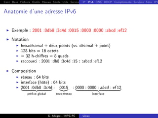 Cont Base Fichiers Outils Réseau Shells Utils Services FS Ressources Modules Réseau
IP IPv6 DNS DHCP Compléments Services Sécu IPt
Anatomie d'une adresse IPv6
I Exemple : 2001 :0db8 :3c4d :0015 :0000 :0000 :abcd :ef12
I Notation
I hexadécimal + deux-points (vs. décimal + point)
I 128 bits = 16 octets
I = 32 h-chires = 8 quads
I raccourci : 2001 :db8 :3c4d :15 : :abcd :ef12
I Composition
I réseau : 64 bits
I interface (hôte) : 64 bits
I 2001 :0db8 :3c4d
| {z }
préxe global
: 0015
|{z}
sous-réseau
: 0000 : 0000 : abcd : ef 12
| {z }
interface
G. Allègre - INPG FC Linux
 