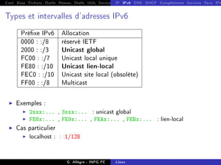 Cont Base Fichiers Outils Réseau Shells Utils Services FS Ressources Modules Réseau
IP IPv6 DNS DHCP Compléments Services Sécu IPt
Types et intervalles d'adresses IPv6
Préxe IPv6 Allocation
0000 : :/8 réservé IETF
2000 : :/3 Unicast global
FC00 : :/7 Unicast local unique
FE80 : :/10 Unicast lien-local
FEC0 : :/10 Unicast site local (obsolète)
FF00 : :/8 Multicast
I Exemples :
I 2xxx:... , 3xxx:... : unicast global
I FE8x:... , FE9x:... , FEAx:... , FEBx:... : lien-local
I Cas particulier
I localhost : : :1/128
G. Allègre - INPG FC Linux
 
