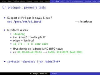 Cont Base Fichiers Outils Réseau Shells Utils Services FS Ressources Modules Réseau
IP IPv6 DNS DHCP Compléments Services Sécu IPt
En pratique : premiers tests
I Support d'IPv6 par le noyau Linux ?
cat /proc/net/if_inet6 −→ interfaces
I Interfaces réseau
I ifconfig
I inet + inet6 : double pile IP
I scope = lien-local
I ip (-4 | -6 |) addr show
I IPv6 dérivée de l'adresse MAC (RFC 4862)
I ex. 00:19:66:e9:03:81 −→ fe80::219:66ff:fee9:0381
I ipv6calc showinfo (-m) addrIPv6
G. Allègre - INPG FC Linux
 