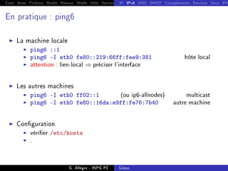 Cont Base Fichiers Outils Réseau Shells Utils Services FS Ressources Modules Réseau
IP IPv6 DNS DHCP Compléments Services Sécu IPt
En pratique : ping6
I La machine locale
I ping6 ::1
I ping6 -I eth0 fe80::219:66ff:fee9:381 hôte local
I attention : lien-local ⇒ préciser l'interface
I Les autres machines
I ping6 -I eth0 ff02::1 (ou ip6-allnodes) multicast
I ping6 -I eth0 fe80::16da:e9ff:fe76:7b40 autre machine
I Conguration
I vérier /etc/hosts
I .
G. Allègre - INPG FC Linux
 