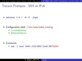 Cont Base Fichiers Outils Réseau Shells Utils Services FS Ressources Modules Réseau
IP IPv6 DNS DHCP Compléments Services Sécu IPt
Travaux Pratiques : SSH en IPv6
I netstat (-4 | -6 |) -ltpn
I Conguration sshd : /etc/ssh/sshd_config
I ListenAddress
I AddressFamily
I Connexion
I ssh -l user fe80::219:66ff:fee9:381%eth0
G. Allègre - INPG FC Linux
 