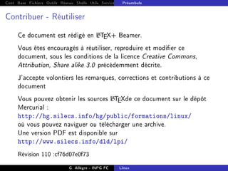 Cont Base Fichiers Outils Réseau Shells Utils Services FS Ressources Modules Réseau
Préambule
Contribuer - Réutiliser
Ce document est rédigé en L
A
T
EX+ Beamer.
Vous êtes encouragés à réutiliser, reproduire et modier ce
document, sous les conditions de la licence Creative Commons,
Attribution, Share alike 3.0 précédemment décrite.
J'accepte volontiers les remarques, corrections et contributions à ce
document
Vous pouvez obtenir les sources L
A
T
EXde ce document sur le dépôt
Mercurial :
http://hg.silecs.info/hg/public/formations/linux/
où vous pouvez naviguer ou télécharger une archive.
Une version PDF est disponible sur
http://www.silecs.info/dld/lpi/
Révision 110 :cf76d07e0f73
G. Allègre - INPG FC Linux
 