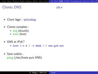 Cont Base Fichiers Outils Réseau Shells Utils Services FS Ressources Modules Réseau
IP IPv6 DNS DHCP Compléments Services Sécu IPt
Clients DNS 109.4
I Client léger : nslookup
I Clients complets :
I dig (dnsutils)
I host (host)
I DNS et IPv6 ?
I host (-t A | -t AAAA | ) www.go6.net
I Sans oublier...
ping (/etc/hosts puis DNS)
G. Allègre - INPG FC Linux
 