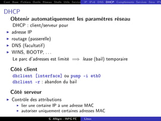 Cont Base Fichiers Outils Réseau Shells Utils Services FS Ressources Modules Réseau
IP IPv6 DNS DHCP Compléments Services Sécu IPt
DHCP
Obtenir automatiquement les paramètres réseau
DHCP : client/serveur pour
I adresse IP
I routage (passerelle)
I DNS (facultatif)
I WINS, BOOTP, . . .
Le parc d'adresses est limité =⇒ lease (bail) temporaire
Côté client
dhclient [interface] ou pump -i eth0
dhclient -r : abandon du bail
Côté serveur
I Contrôle des attributions
I lier une certaine IP à une adresse MAC
I autoriser uniquement certaines adresses MAC
G. Allègre - INPG FC Linux
 