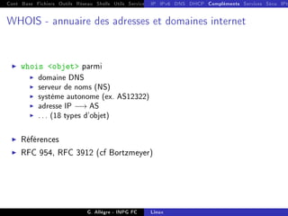 Cont Base Fichiers Outils Réseau Shells Utils Services FS Ressources Modules Réseau
IP IPv6 DNS DHCP Compléments Services Sécu IPt
WHOIS - annuaire des adresses et domaines internet
I whois objet parmi
I domaine DNS
I serveur de noms (NS)
I système autonome (ex. AS12322)
I adresse IP −→ AS
I ... (18 types d'objet)
I Références
I RFC 954, RFC 3912 (cf Bortzmeyer)
G. Allègre - INPG FC Linux
 