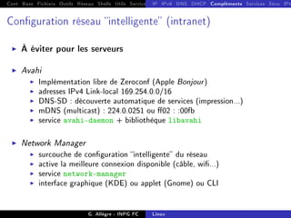 Cont Base Fichiers Outils Réseau Shells Utils Services FS Ressources Modules Réseau
IP IPv6 DNS DHCP Compléments Services Sécu IPt
Conguration réseau intelligente (intranet)
I À éviter pour les serveurs
I Avahi
I Implémentation libre de Zeroconf (Apple Bonjour)
I adresses IPv4 Link-local 169.254.0.0/16
I DNS-SD : découverte automatique de services (impression...)
I mDNS (multicast) : 224.0.0251 ou 02 : :00fb
I service avahi-daemon + bibliothèque libavahi
I Network Manager
I surcouche de conguration intelligente du réseau
I active la meilleure connexion disponible (câble, wi...)
I service network-manager
I interface graphique (KDE) ou applet (Gnome) ou CLI
G. Allègre - INPG FC Linux
 