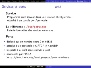 Cont Base Fichiers Outils Réseau Shells Utils Services FS Ressources Modules Réseau
IP IPv6 DNS DHCP Compléments Services Sécu IPt
Services et ports 109.3
Service
Programme côté serveur dans une relation client/serveur
Attaché à un couple port/protocole
La référence : /etc/services
Liste informative des services communs
Ports
I désigné par un numéro entre 0 et 65535
I attaché à un protocole : 43/TCP 6= 43/UDP
I les ports 1 à 1023 sont réservés à root
I normalisés par l'IANA
http://www.iana.org/assignments/port-numbers
G. Allègre - INPG FC Linux
 